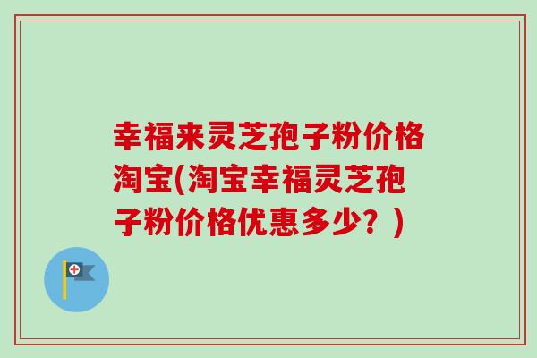 幸福来灵芝孢子粉价格淘宝(淘宝幸福灵芝孢子粉价格优惠多少?) 幸福来灵芝孢子粉价格淘宝(淘宝幸福灵芝孢子粉价格优惠多少?)