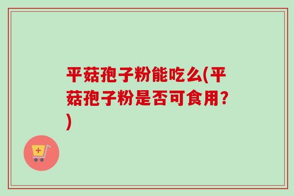 平菇孢子粉能吃么(平菇孢子粉是否可食用？)