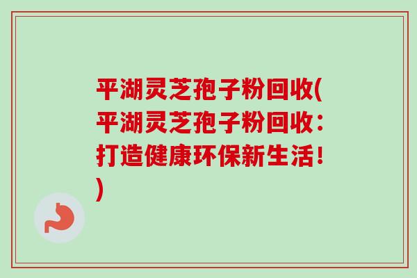 平湖灵芝孢子粉回收(平湖灵芝孢子粉回收:打造健康环保新生活!) 平湖灵芝孢子粉回收(平湖灵芝孢子粉回收:打造健康环保新生活!)