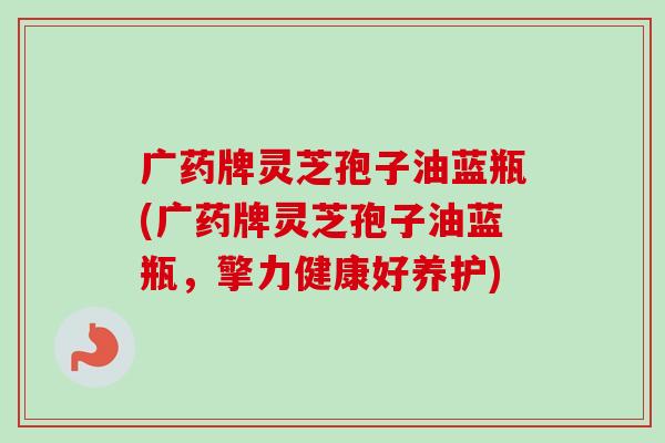 广药牌灵芝孢子油蓝瓶(广药牌灵芝孢子油蓝瓶，擎力健康好养护)