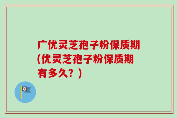 广优灵芝孢子粉保质期(优灵芝孢子粉保质期有多久?) 广优灵芝孢子粉保质期(优灵芝孢子粉保质期有多久?)