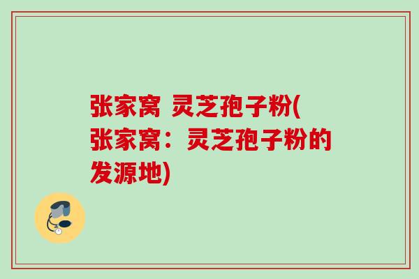 张家窝 灵芝孢子粉(张家窝:灵芝孢子粉的发源地) 张家窝 灵芝孢子粉(张家窝:灵芝孢子粉的发源地)