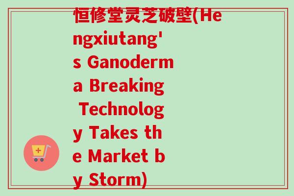恒修堂灵芝破壁(Hengxiutang's Ganoderma Breaking Technology Takes the Market by Storm) 恒修堂灵芝破壁(Hengxiutang's Ganoderma Breaking Technology Takes the Market by Storm)