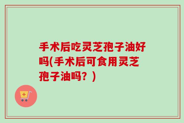 手术后吃灵芝孢子油好吗(手术后可食用灵芝孢子油吗？)