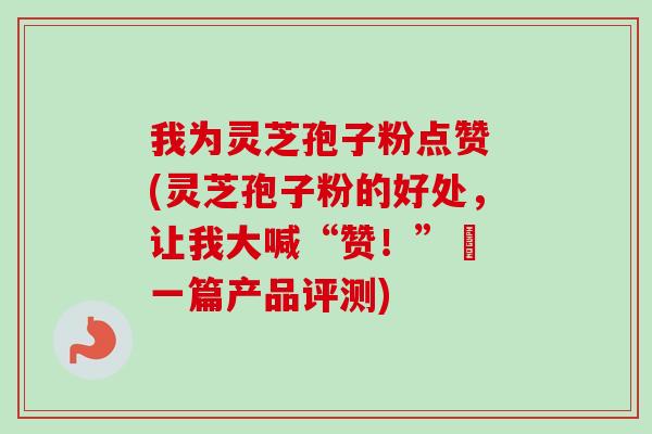 我为灵芝孢子粉点赞 (灵芝孢子粉的好处，让我大喊“赞！”– 一篇产品评测)