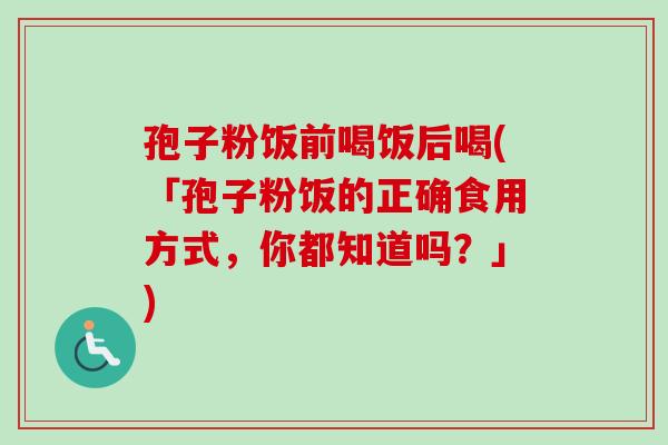 孢子粉饭前喝饭后喝(「孢子粉饭的正确食用方式,你都知道吗?」) 孢子粉饭前喝饭后喝(「孢子粉饭的正确食用方式,你都知道吗?」)