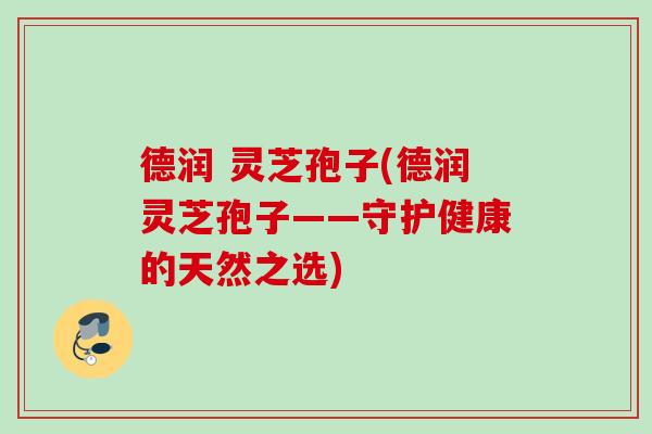 德润 灵芝孢子(德润灵芝孢子——守护健康的天然之选) 德润 灵芝孢子(德润灵芝孢子——守护健康的天然之选)