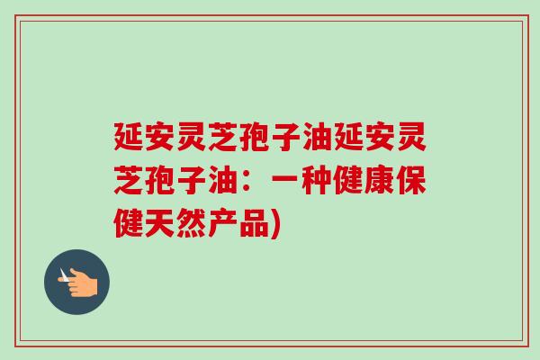 延安灵芝孢子油延安灵芝孢子油:一种健康保健天然产品) 延安灵芝孢子油延安灵芝孢子油:一种健康保健天然产品)