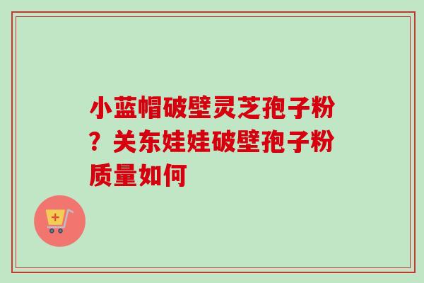 小蓝帽破壁灵芝孢子粉?关东娃娃破壁孢子粉质量如何 小蓝帽破壁灵芝孢子粉?关东娃娃破壁孢子粉质量如何