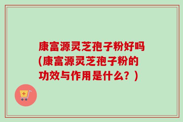 康富源灵芝孢子粉好吗(康富源灵芝孢子粉的功效与作用是什么?) 康富源灵芝孢子粉好吗(康富源灵芝孢子粉的功效与作用是什么?)