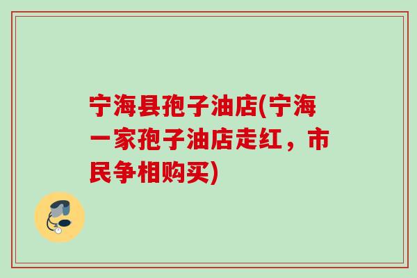 宁海县孢子油店(宁海一家孢子油店走红，市民争相购买)