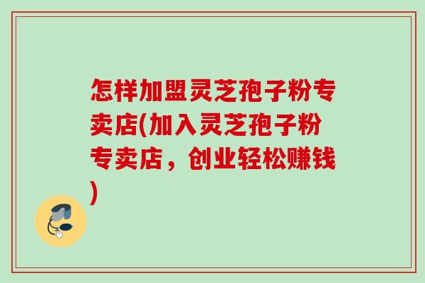 怎样加盟灵芝孢子粉专卖店(加入灵芝孢子粉专卖店,创业轻松赚钱) 怎样加盟灵芝孢子粉专卖店(加入灵芝孢子粉专卖店,创业轻松赚钱)