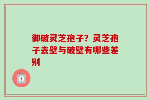 御破灵芝孢子?灵芝孢子去壁与破壁有哪些差别 御破灵芝孢子?灵芝孢子去壁与破壁有哪些差别