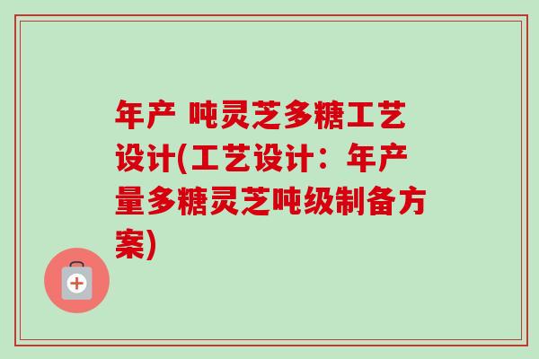 年产 吨灵芝多糖工艺设计(工艺设计:年产量多糖灵芝吨级制备方案) 年产 吨灵芝多糖工艺设计(工艺设计:年产量多糖灵芝吨级制备方案)