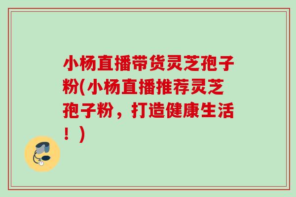 小杨直播带货灵芝孢子粉(小杨直播推荐灵芝孢子粉，打造健康生活！)
