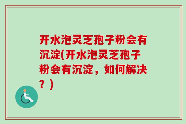 开水泡灵芝孢子粉会有沉淀(开水泡灵芝孢子粉会有沉淀,如何解决?) 开水泡灵芝孢子粉会有沉淀(开水泡灵芝孢子粉会有沉淀,如何解决?)