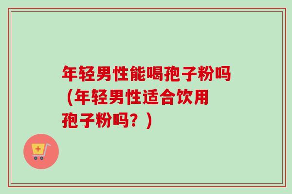 年轻男性能喝孢子粉吗 (年轻男性适合饮用孢子粉吗？)