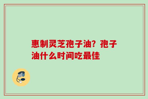 惠制灵芝孢子油?孢子油什么时间吃佳 惠制灵芝孢子油?孢子油什么时间吃佳