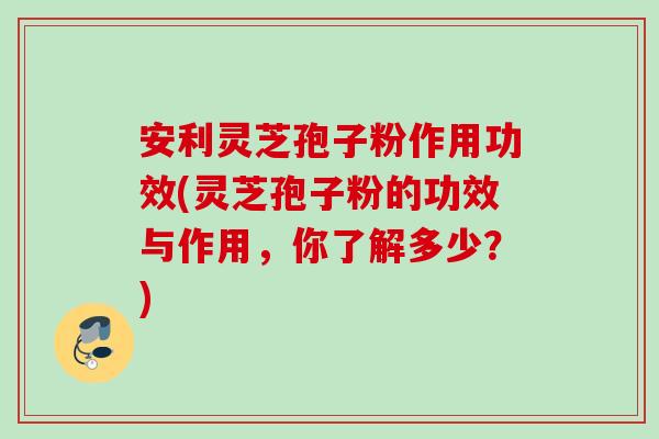 安利灵芝孢子粉作用功效(灵芝孢子粉的功效与作用,你了解多少?) 安利灵芝孢子粉作用功效(灵芝孢子粉的功效与作用,你了解多少?)