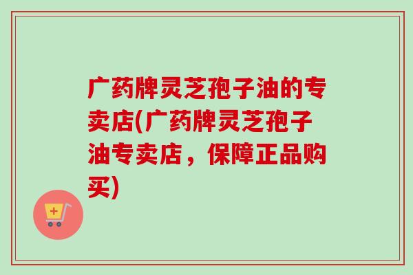 广药牌灵芝孢子油的专卖店(广药牌灵芝孢子油专卖店,保障正品购买) 广药牌灵芝孢子油的专卖店(广药牌灵芝孢子油专卖店,保障正品购买)