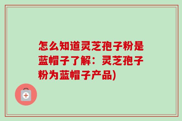 怎么知道灵芝孢子粉是蓝帽子了解:灵芝孢子粉为蓝帽子产品) 怎么知道灵芝孢子粉是蓝帽子了解:灵芝孢子粉为蓝帽子产品)