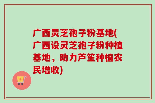广西灵芝孢子粉基地(广西设灵芝孢子粉种植基地,助力芦笙种植农民增收) 广西灵芝孢子粉基地(广西设灵芝孢子粉种植基地,助力芦笙种植农民增收)