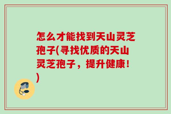 怎么才能找到天山灵芝孢子(寻找优质的天山灵芝孢子,提升健康!) 怎么才能找到天山灵芝孢子(寻找优质的天山灵芝孢子,提升健康!)