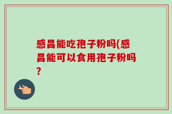 感昌能吃孢子粉吗(感昌能可以食用孢子粉吗？