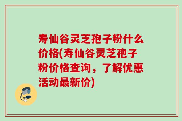 寿仙谷灵芝孢子粉什么价格(寿仙谷灵芝孢子粉价格查询,了解优惠活动新价) 寿仙谷灵芝孢子粉什么价格(寿仙谷灵芝孢子粉价格查询,了解优惠活动新价)