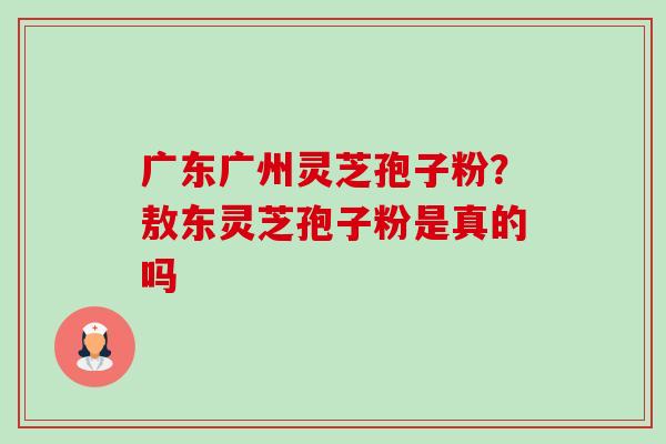 广东广州灵芝孢子粉?敖东灵芝孢子粉是真的吗 广东广州灵芝孢子粉?敖东灵芝孢子粉是真的吗
