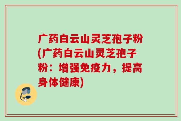 广药白云山灵芝孢子粉(广药白云山灵芝孢子粉:增强免疫力,提高身体健康) 广药白云山灵芝孢子粉(广药白云山灵芝孢子粉:增强免疫力,提高身体健康)