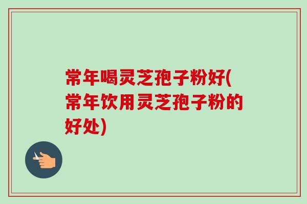 常年喝灵芝孢子粉好(常年饮用灵芝孢子粉的好处) 常年喝灵芝孢子粉好(常年饮用灵芝孢子粉的好处)