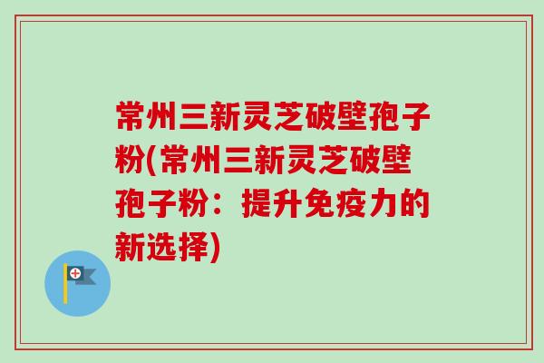 常州三新灵芝破壁孢子粉(常州三新灵芝破壁孢子粉:提升免疫力的新选择) 常州三新灵芝破壁孢子粉(常州三新灵芝破壁孢子粉:提升免疫力的新选择)