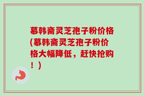 慕韩斋灵芝孢子粉价格(慕韩斋灵芝孢子粉价格大幅降低，赶快抢购！)
