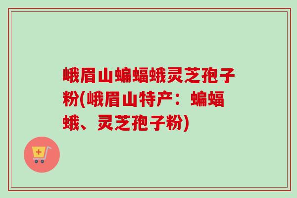 峨眉山蝙蝠蛾灵芝孢子粉(峨眉山特产:蝙蝠蛾、灵芝孢子粉) 峨眉山蝙蝠蛾灵芝孢子粉(峨眉山特产:蝙蝠蛾、灵芝孢子粉)