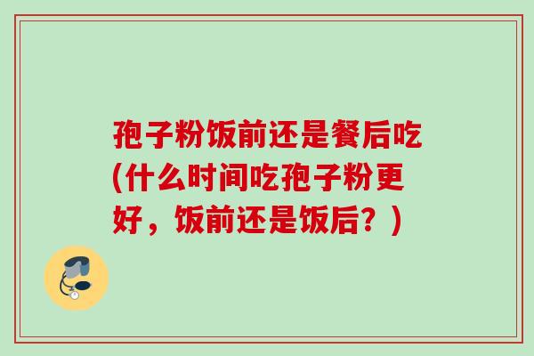 孢子粉饭前还是餐后吃(什么时间吃孢子粉更好,饭前还是饭后?) 孢子粉饭前还是餐后吃(什么时间吃孢子粉更好,饭前还是饭后?)