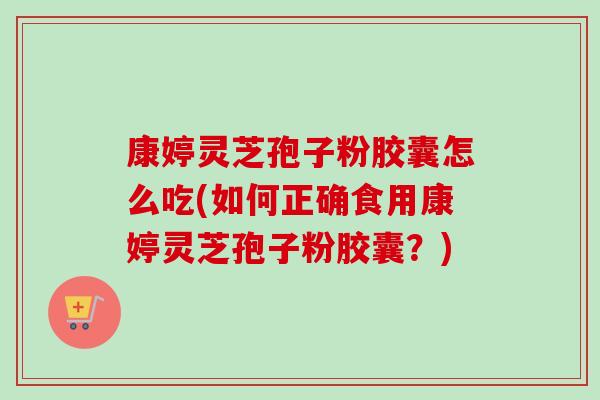 康婷灵芝孢子粉胶囊怎么吃(如何正确食用康婷灵芝孢子粉胶囊?) 康婷灵芝孢子粉胶囊怎么吃(如何正确食用康婷灵芝孢子粉胶囊?)