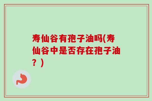 寿仙谷有孢子油吗(寿仙谷中是否存在孢子油?) 寿仙谷有孢子油吗(寿仙谷中是否存在孢子油?)