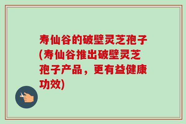 寿仙谷的破壁灵芝孢子(寿仙谷推出破壁灵芝孢子产品，更有益健康功效)