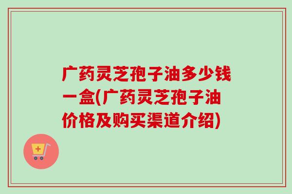 广药灵芝孢子油多少钱一盒(广药灵芝孢子油价格及购买渠道介绍)