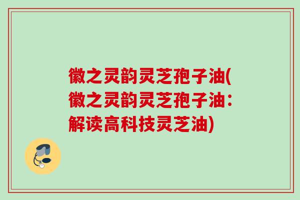 徽之灵韵灵芝孢子油(徽之灵韵灵芝孢子油：解读高科技灵芝油)