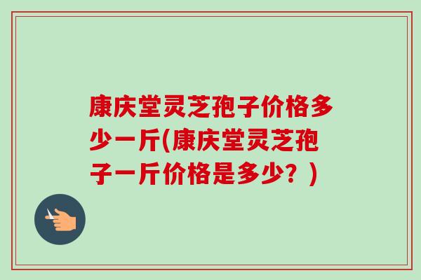 康庆堂灵芝孢子价格多少一斤(康庆堂灵芝孢子一斤价格是多少？)