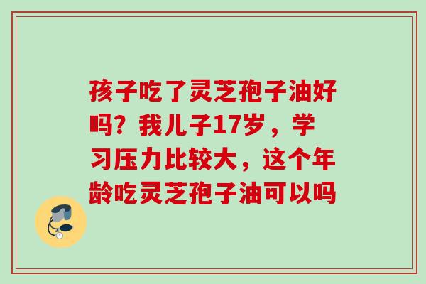 孩子吃了灵芝孢子油好吗？我儿子17岁，学习压力比较大，这个年龄吃灵芝孢子油可以吗