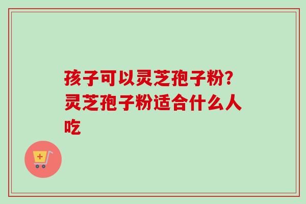 孩子可以灵芝孢子粉？灵芝孢子粉适合什么人吃