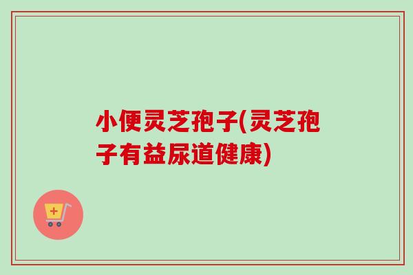 小便灵芝孢子(灵芝孢子有益尿道健康) 小便灵芝孢子(灵芝孢子有益尿道健康)