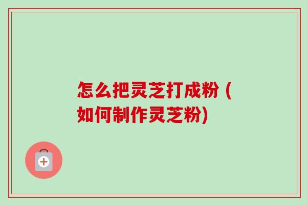 怎么把灵芝打成粉 (如何制作灵芝粉) 怎么把灵芝打成粉 (如何制作灵芝粉)