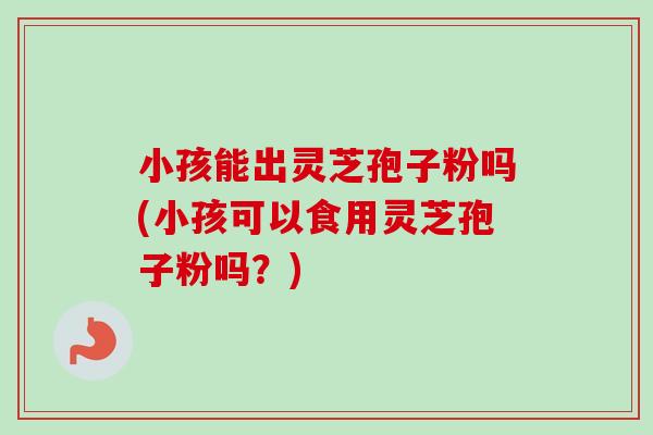 小孩能出灵芝孢子粉吗(小孩可以食用灵芝孢子粉吗?) 小孩能出灵芝孢子粉吗(小孩可以食用灵芝孢子粉吗?)