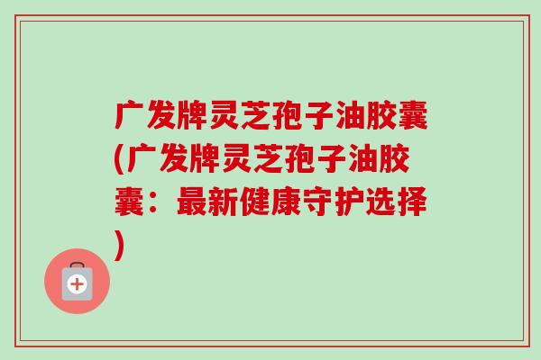 广发牌灵芝孢子油胶囊(广发牌灵芝孢子油胶囊:新健康守护选择) 广发牌灵芝孢子油胶囊(广发牌灵芝孢子油胶囊:新健康守护选择)