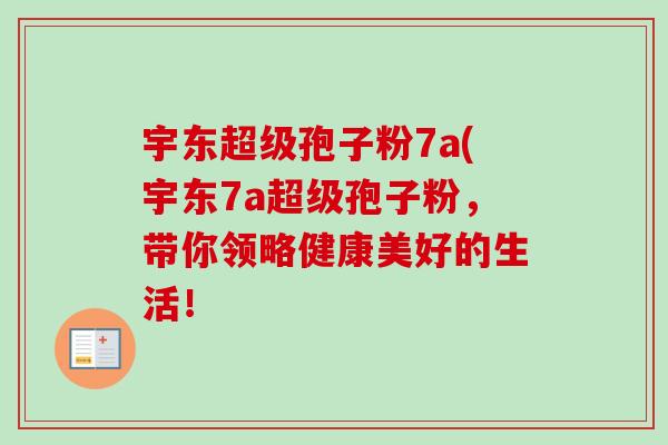宇东超级孢子粉7a(宇东7a超级孢子粉,带你领略健康美好的生活! 宇东超级孢子粉7a(宇东7a超级孢子粉,带你领略健康美好的生活!