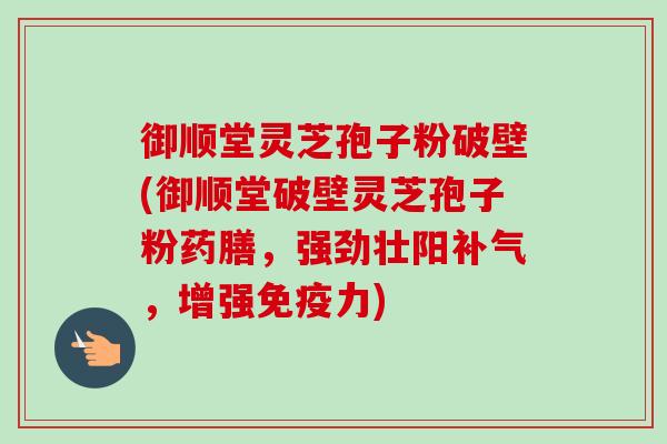 御顺堂灵芝孢子粉破壁(御顺堂破壁灵芝孢子粉药膳,强劲壮阳,增强免疫力) 御顺堂灵芝孢子粉破壁(御顺堂破壁灵芝孢子粉药膳,强劲壮阳,增强免疫力)
